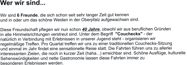 Wer wir sind...  Wir sind 6 Freunde, die sich schon seit sehr langer Zeit gut kennen  und in oder um das schöne Weiden in der Oberpfalz aufgewachsen sind.   Diese Freundschaft pflegen wir nun schon 40 Jahre, obwohl wir aus beruflichen Gründen  in alle Himmelsrichtungen verstreut sind. Unter dem Begriff  "Couchecks" - der  natürlich in Verbindung mit Erlebnissen in unserer Jugend steht - organisieren wir  regelmäßige Treffen. Pro Quartal treffen wir uns zu einer traditionellen Couchecks-Sitzung und einmal im Jahr findet eine sensationelle Reise statt. Die Fahrten führen uns zu allerlei interessanten Zielen, die noch in kurzer Zeit (haha...) erreichbar sind. Schöne Ausflüge, kulturelle  Sehenswürdigkeiten und nette Gastronomie lassen diese Fahrten immer zu  besonderen Erlebnissen werden.